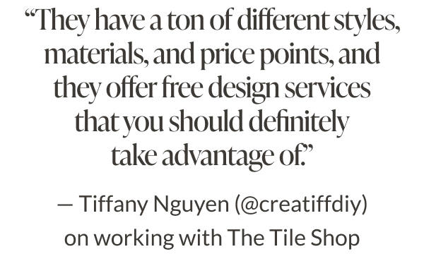 "They have a ton of different styles, materials, and price points, and they offer free design services that you should definitely take advantage of." - Tiffany Nguyen (@creatiffdiy) on working with The Tile Shop