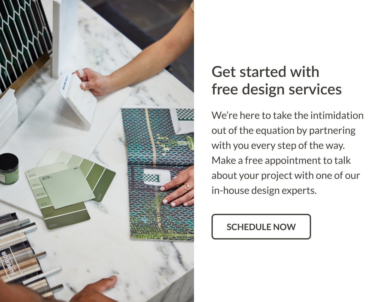 Get started with free design services. We're here to take the intimidation out of the equation by partnering with you every step of the way. Make a free appointment to talk about your project with one of our in-house design experts. Schedule Now
