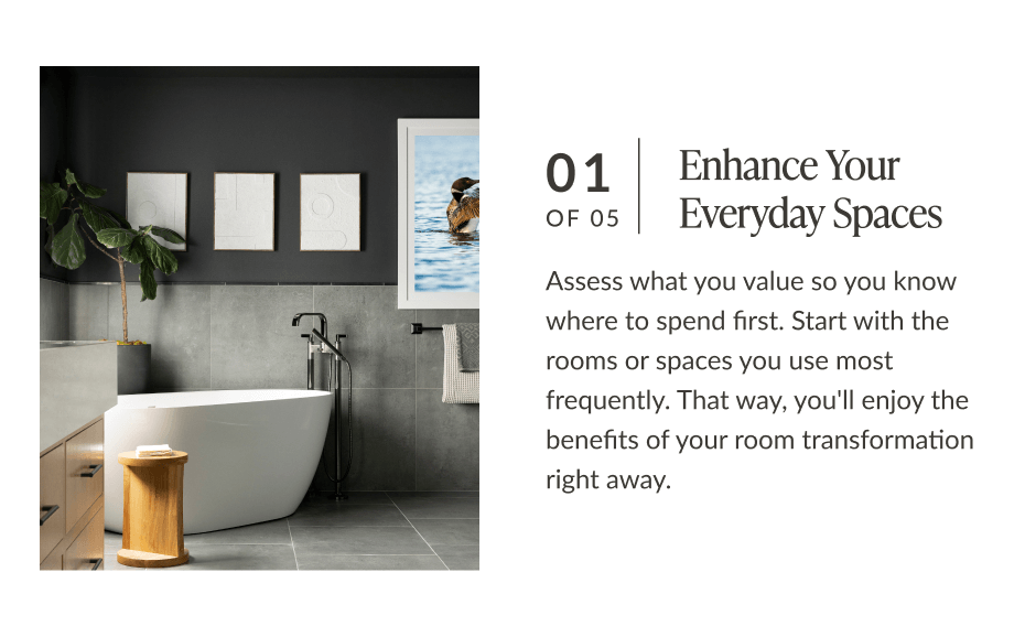 01 of 05: Enhance Your Everyday Spaces. Assess what you value so you know where to spend first. Start with the rooms or spaces you use most frequently. That way, you'll enjoy the benefits of your room transformation right away. 