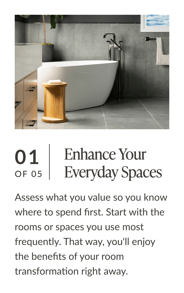 01 of 05: Enhance Your Everyday Spaces. Assess what you value so you know where to spend first. Start with the rooms or spaces you use most frequently. That way, you'll enjoy the benefits of your room transformation right away. 