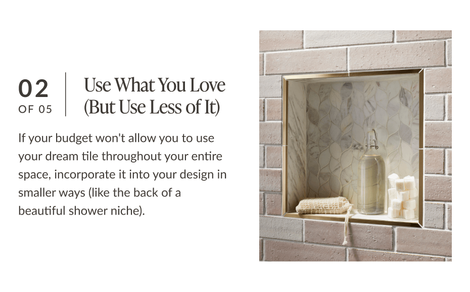 02 of 05: Use What You Love (But Use Less of It) - If your budget won't allow you to use your dream tile throughout your entire space, incorporate it into your design but in smaller ways (like the back of a beautiful shower niche). 