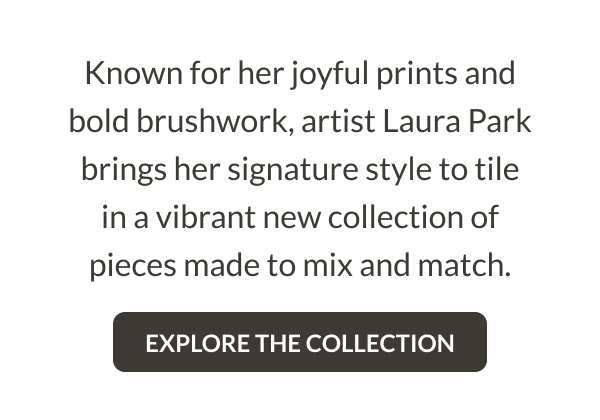 Known for her joyful prints and bold brushwork, artist Laura Park brings her signature style to tile in a vibrant new collection of pieces made to mix and match. Explore the collection