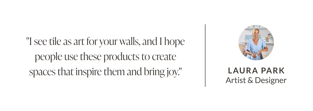 "I see tile as art for your walls, and I hope people use these products to create spaces that inspire them and bring joy." - Laura Park Artist & Designer