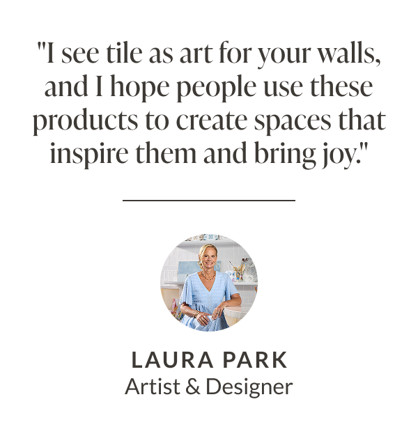 "I see tile as art for your walls, and I hope people use these products to create spaces that inspire them and bring joy." - Laura Park Artist & Designer