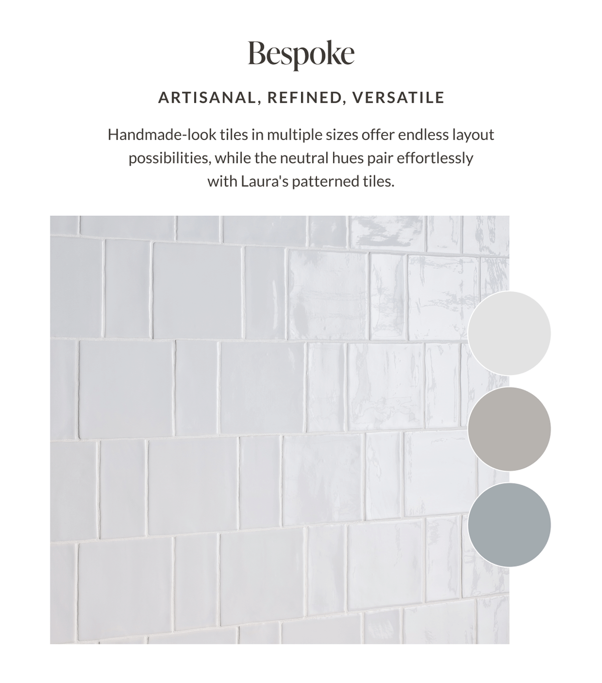 Bespoke - Artisanal, Refined, Versatile. Handmade-look tiles in multiple sizes offer endless layout possibilities, while the neutral hues pair effortlessly with Laura's patterned tiles. 