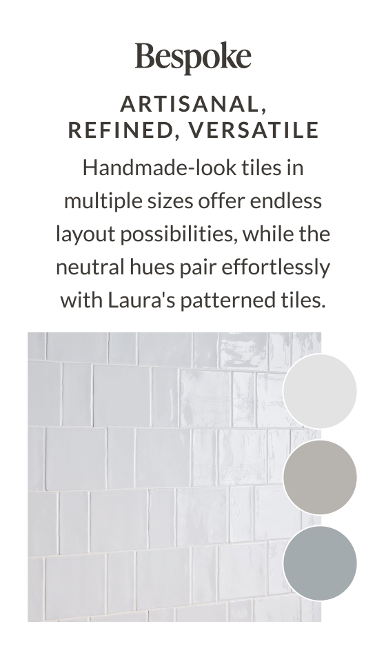 Bespoke - Artisanal, Refined, Versatile. Handmade-look tiles in multiple sizes offer endless layout possibilities, while the neutral hues pair effortlessly with Laura's patterned tiles. 