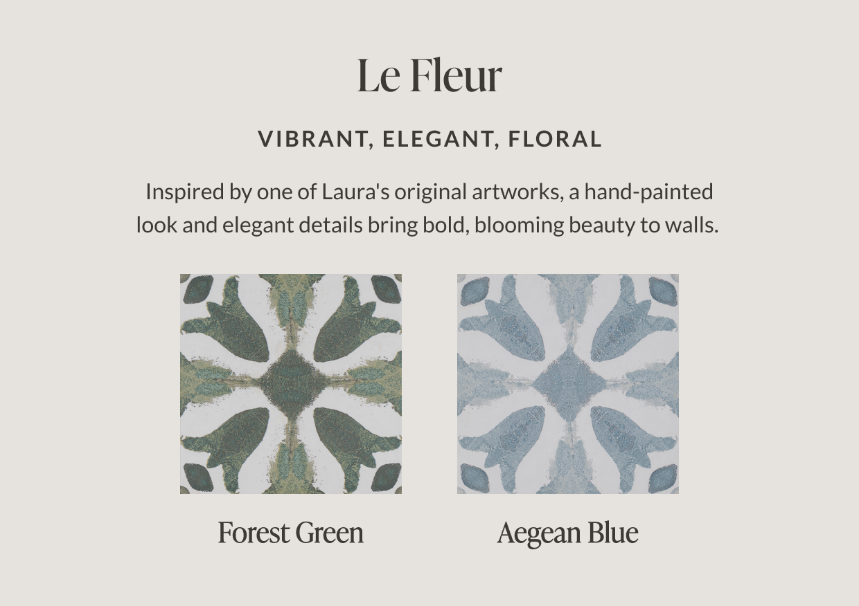 Le Fleur - Vibrant, Elegant, Floral. Inspired by one of Laura's original artworks, a hand-painted look and elegant details bring bold, blooming beauty to walls. Forest Green. Aegean Blue.