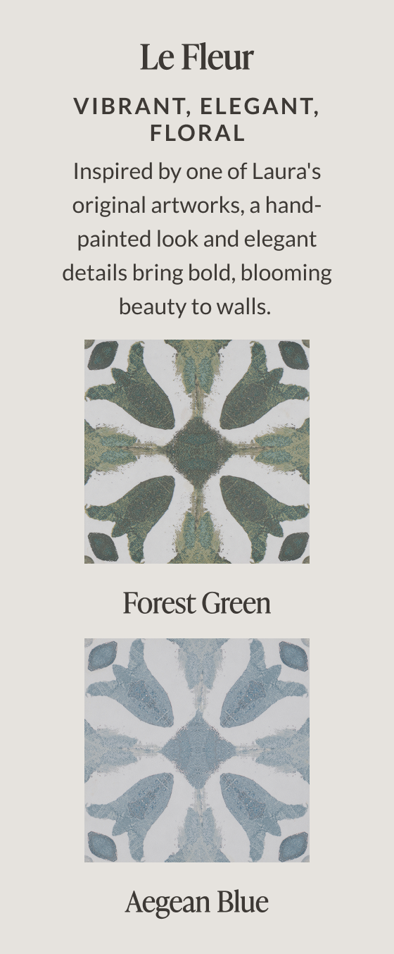 Le Fleur - Vibrant, Elegant, Floral. Inspired by one of Laura's original artworks, a hand-painted look and elegant details bring bold, blooming beauty to walls. Forest Green. Aegean Blue.