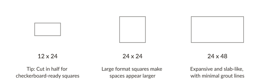 12x24-Tip: Cut in half for checkerboard-ready squares, 24x24:Large format square makes spaces appear larger, 24x48:Expansive and slab-like, with minimal grout lines