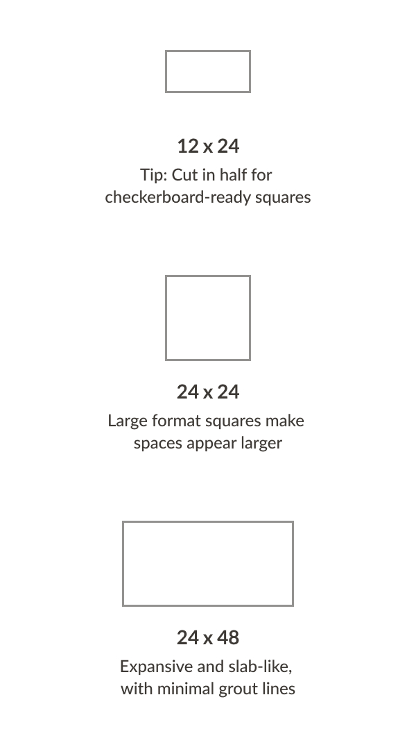 12x24-Tip: Cut in half for checkerboard-ready squares, 24x24:Large format square makes spaces appear larger, 24x48:Expansive and slab-like, with minimal grout lines