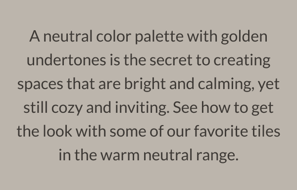 A neutral color palette with golden undertones is the secret to creating spaces that are bright and calming, yet still cozy and inviting. See how to get the look with some of our favorite tiles in the warm neutral range. 