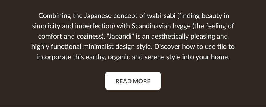 Combining the Japanese concept of wabi-sabi (finding beauty in simplicity and imperfection) with Scandinavian hygge (the feeling of comfort and coziness), "Japandi" is an aesthetically pleasing and highly functional minimalist design style. Discover how to use tile to incorporate this earthy, organic and serene style into your home. Read More