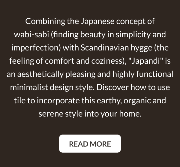 Combining the Japanese concept of wabi-sabi (finding beauty in simplicity and imperfection) with Scandinavian hygge (the feeling of comfort and coziness), "Japandi" is an aesthetically pleasing and highly functional minimalist design style. Discover how to use tile to incorporate this earthy, organic and serene style into your home. Read More