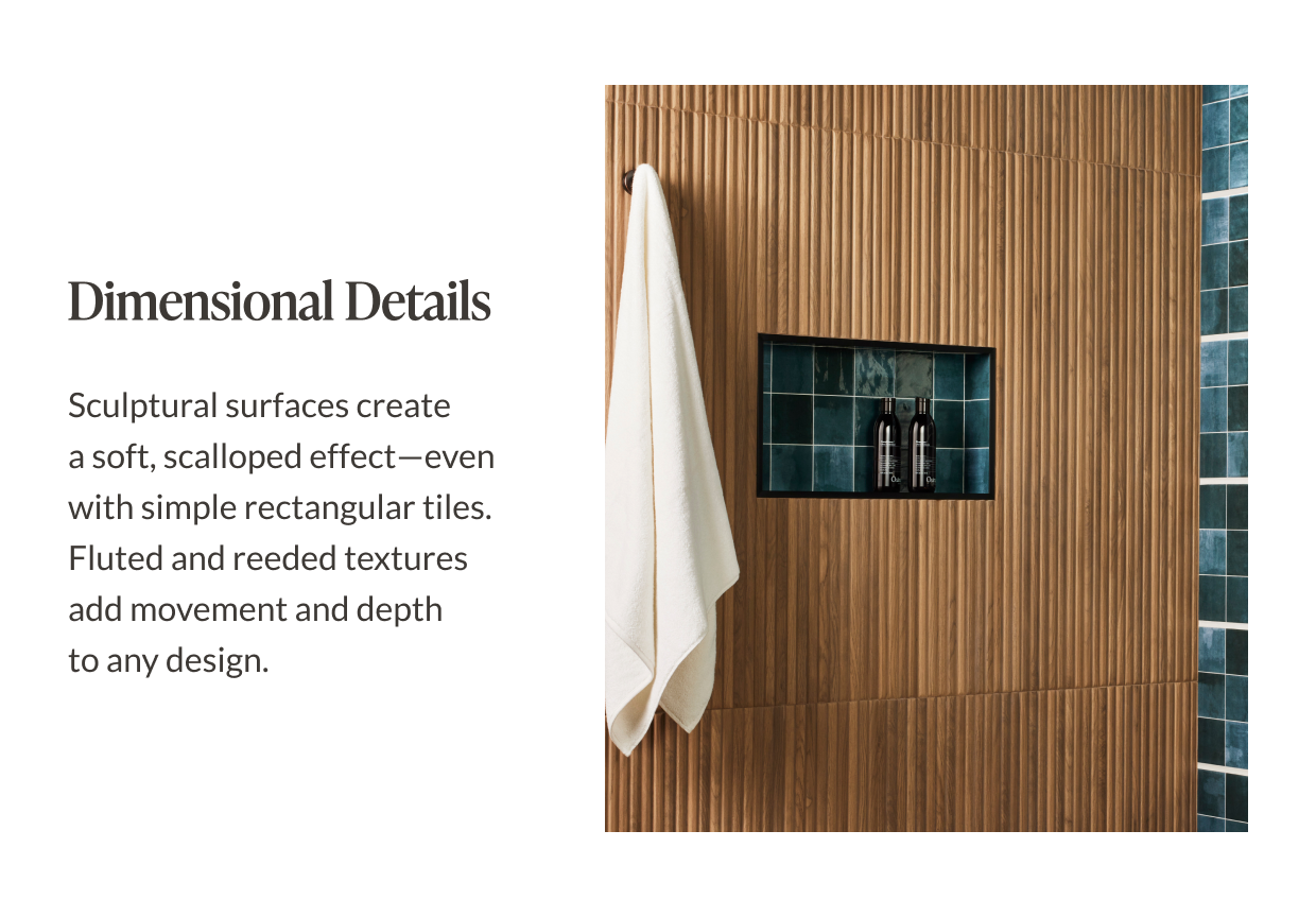 Dimensional Details - Sculptural surfaces create a soft, scalloped effect-even with simple rectangular tiles. Fluted and reeded textures add movement and depth to any design. 