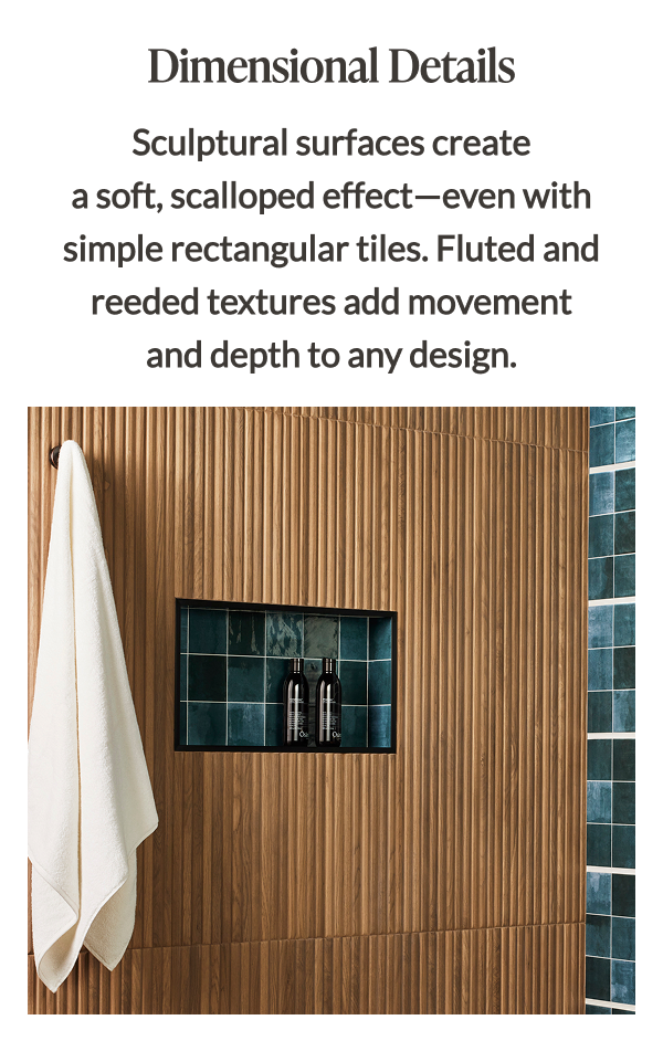Dimensional Details - Sculptural surfaces create a soft, scalloped effect-even with simple rectangular tiles. Fluted and reeded textures add movement and depth to any design. 