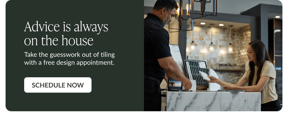 Advice is always on the house. Take the guesswork out of tiling with a free design appointment. Schedule Now