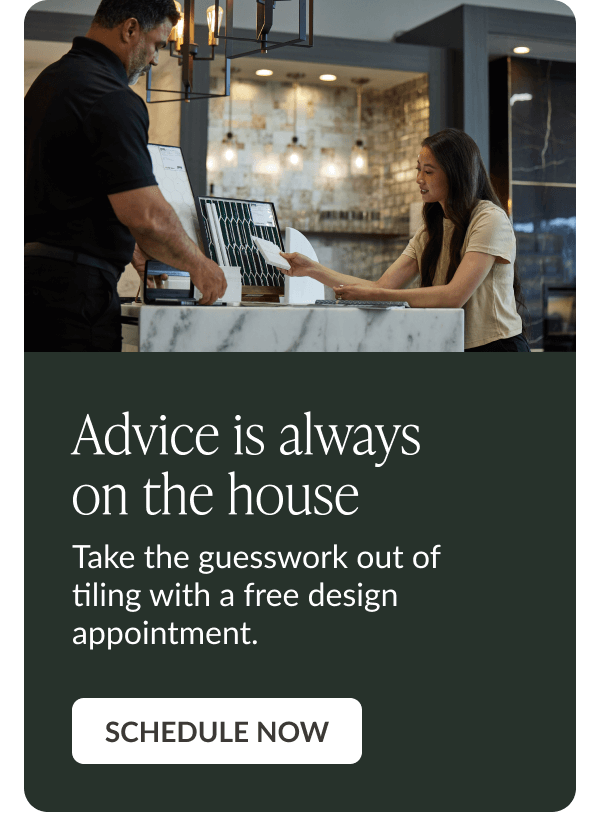 Advice is always on the house. Take the guesswork out of tiling with a free design appointment. Schedule Now