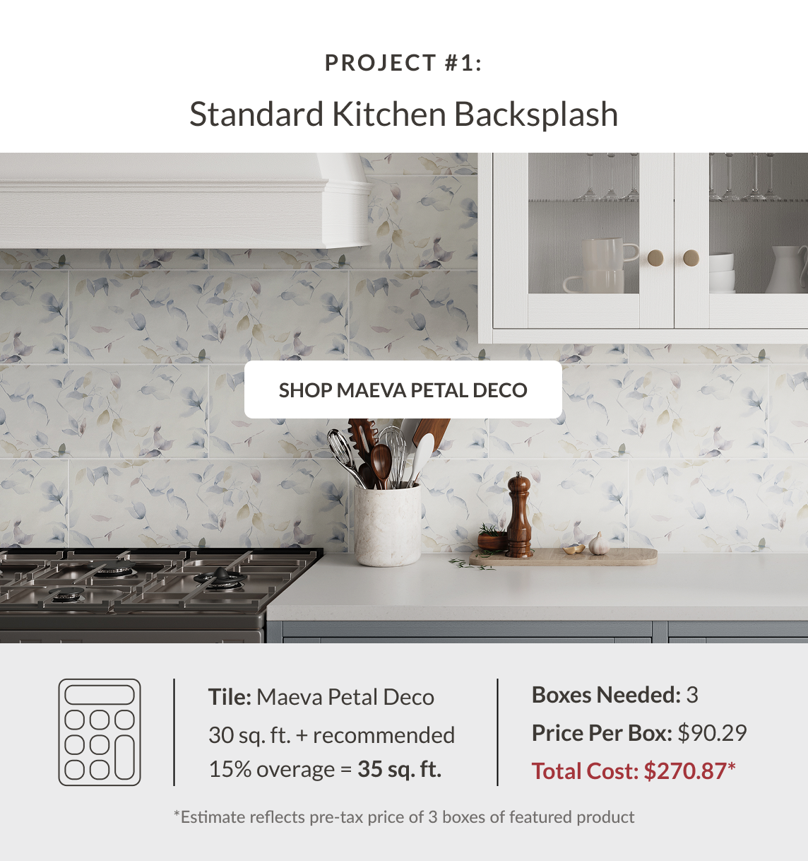 Project #1: Standard Kitchen Backsplash - Shop Maeva Petal Deco - Tile: Maeva Petal Deco 30 sq. ft. + recommended 15% coverage = 35 sq. ft. Boxes Needed: 3. Price Per Box: $90.29. Total Cost $270.87* *Estimate reflects pre-tax price of 3 boxes of featured product