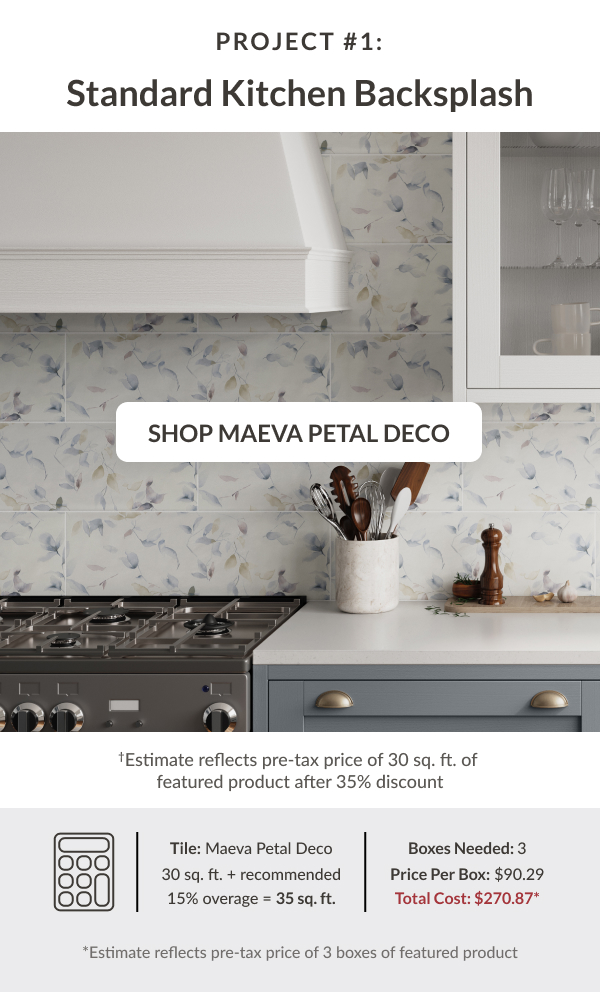 Project #1: Standard Kitchen Backsplash - Shop Maeva Petal Deco - Tile: Maeva Petal Deco 30 sq. ft. + recommended 15% coverage = 35 sq. ft. Boxes Needed: 3. Price Per Box: $90.29. Total Cost $270.87* *Estimate reflects pre-tax price of 3 boxes of featured product