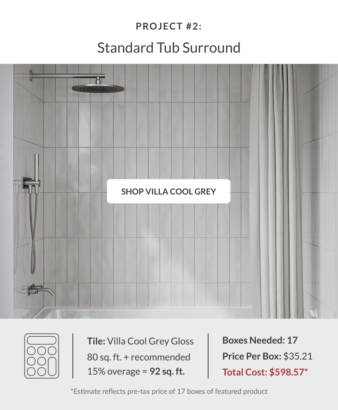 Project #2: Standard Tub Surround - Villa Cool Grey. Tile: Villa Cool Grey Gloss 80 sq. ft. + recommended 15% coverage = 92 sq. ft. Boxes Needed: 17. Price Per Box: $35.21. Total Cost: $598.57* *Estimate reflects pre-tax price of 17 boxes of featured product