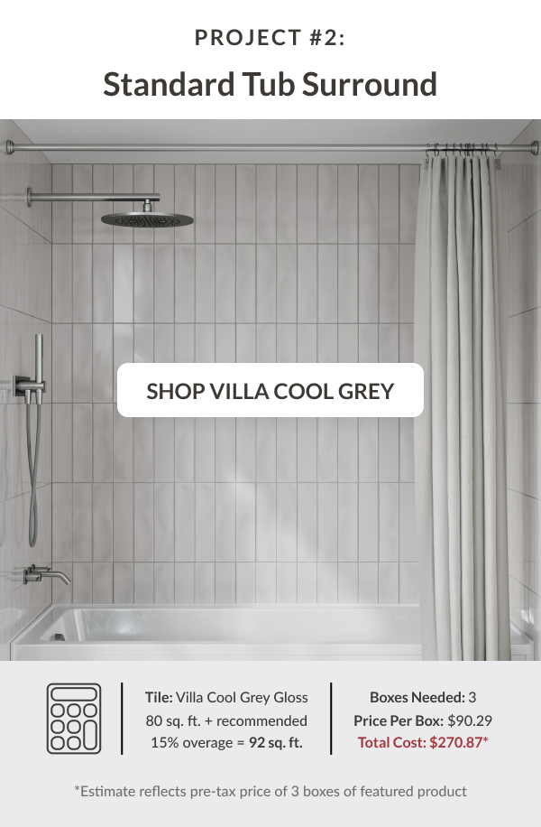 Project #2: Standard Tub Surround - Villa Cool Grey. Tile: Villa Cool Grey Gloss 80 sq. ft. + recommended 15% coverage = 92 sq. ft. Boxes Needed: 17. Price Per Box: $35.21. Total Cost: $598.57* *Estimate reflects pre-tax price of 17 boxes of featured product