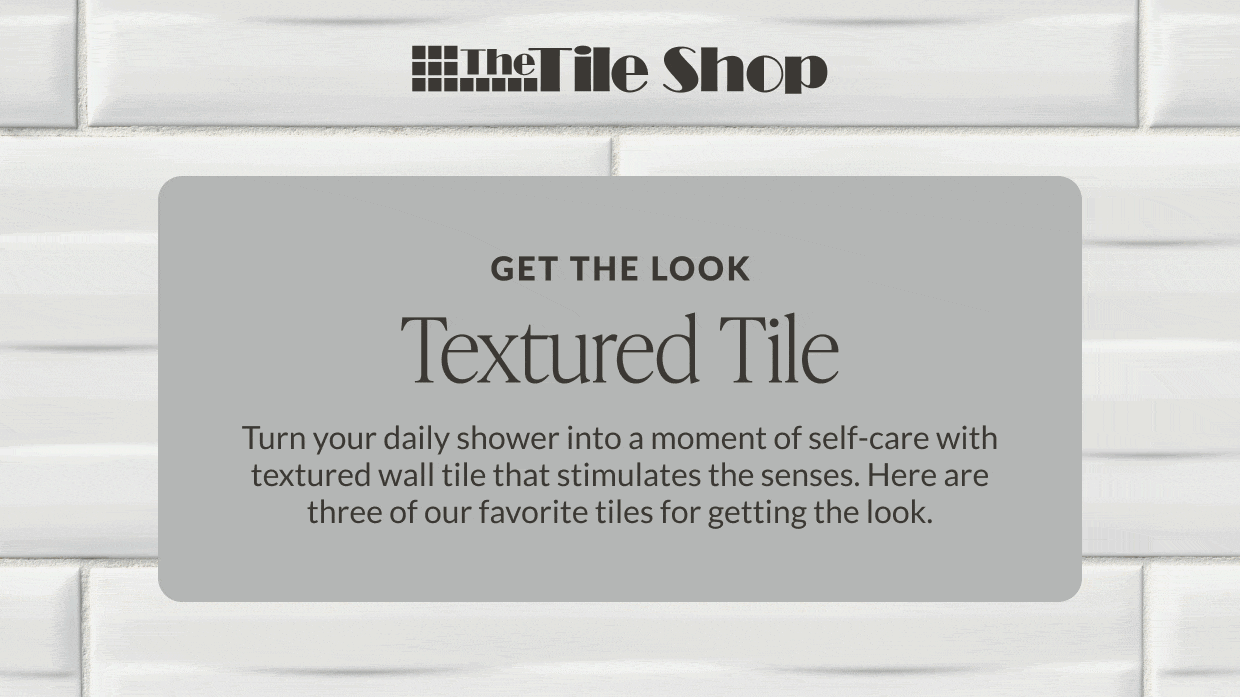 The Tile Shop - Get the Look - Textured Tile: Turn your daily shower into a moment of self-care with textured wall tile that stimulates the senses. Here are three of our favorite tiles for getting the look. 