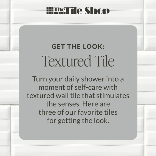 The Tile Shop - Get the Look - Textured Tile: Turn your daily shower into a moment of self-care with textured wall tile that stimulates the senses. Here are three of our favorite tiles for getting the look. 