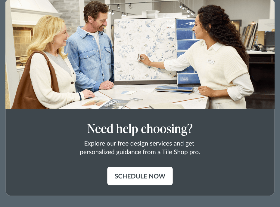 Need help choosing? Explore our free design services and get personalized guidance from a Tile Shop pro. Schedule Now