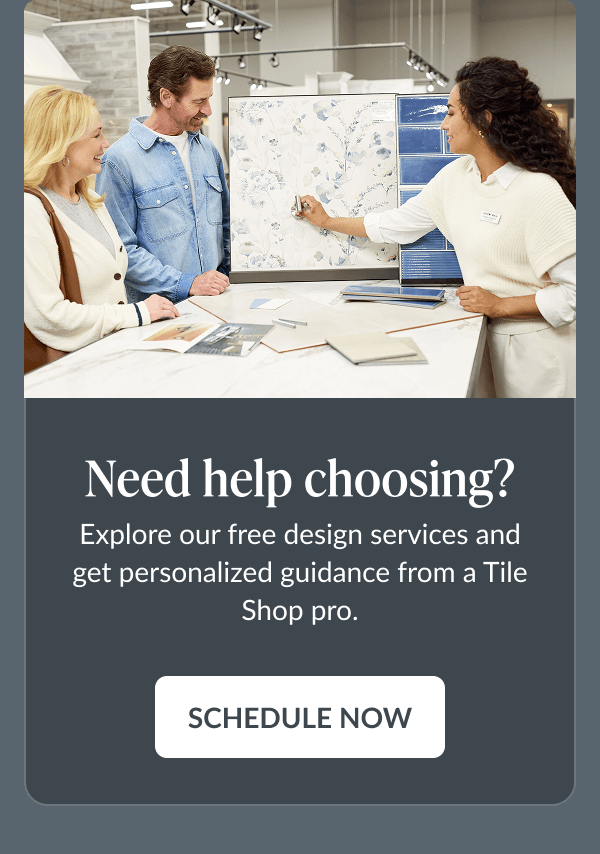 Need help choosing? Explore our free design services and get personalized guidance from a Tile Shop pro. Schedule Now