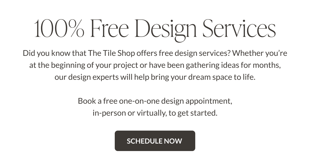100% Free Design Services. Did you know that The Tile Shop offers free design services? Whether you're at the beginning of your project or have been gathering ideas for months, our design experts will help bring your dream space to life. Book a free one-on-one design appointment, in-person or virtually, to get started. Schedule Now