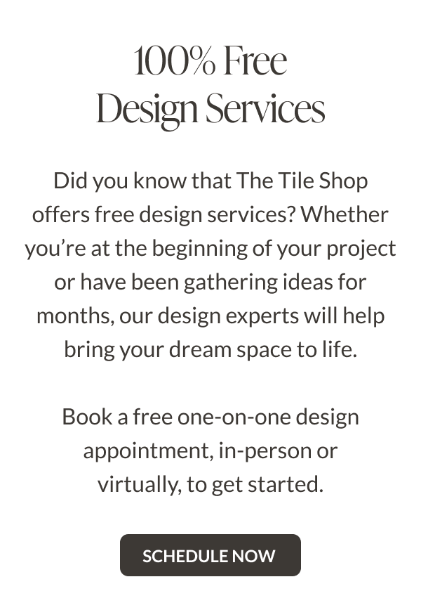 100% Free Design Services. Did you know that The Tile Shop offers free design services? Whether you're at the beginning of your project or have been gathering ideas for months, our design experts will help bring your dream space to life. Book a free one-on-one design appointment, in-person or virtually, to get started. Schedule Now