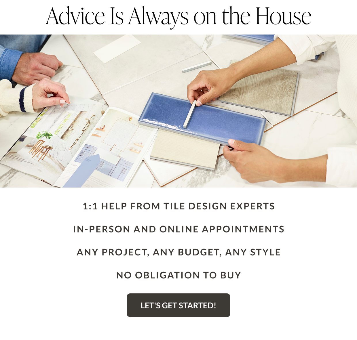 Advice is always on the house. 1:1 help from tile design experts, in-person and online appointments, any project - any budget - any style, no obligation to buy - Let's Get Started