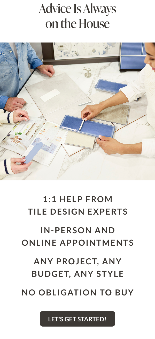 Advice is always on the house. 1:1 help from tile design experts, in-person and online appointments, any project - any budget - any style, no obligation to buy - Let's Get Started