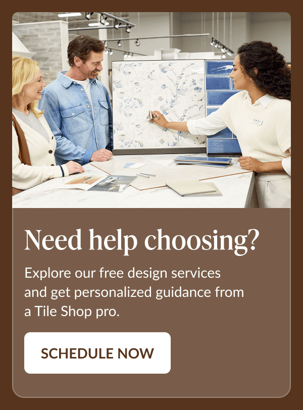 Need help choosing? Explore our free design services and get personalized guidance from a Tile Shop pro. Schedule Now