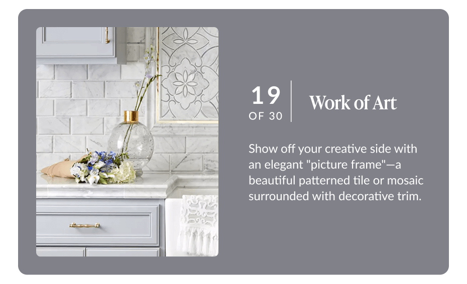 19 of 30 - Work of Art: Show off your creative side with an elegant "picture frame" - a beautiful patterned tile or mosaic surrounded with decorative trim. 