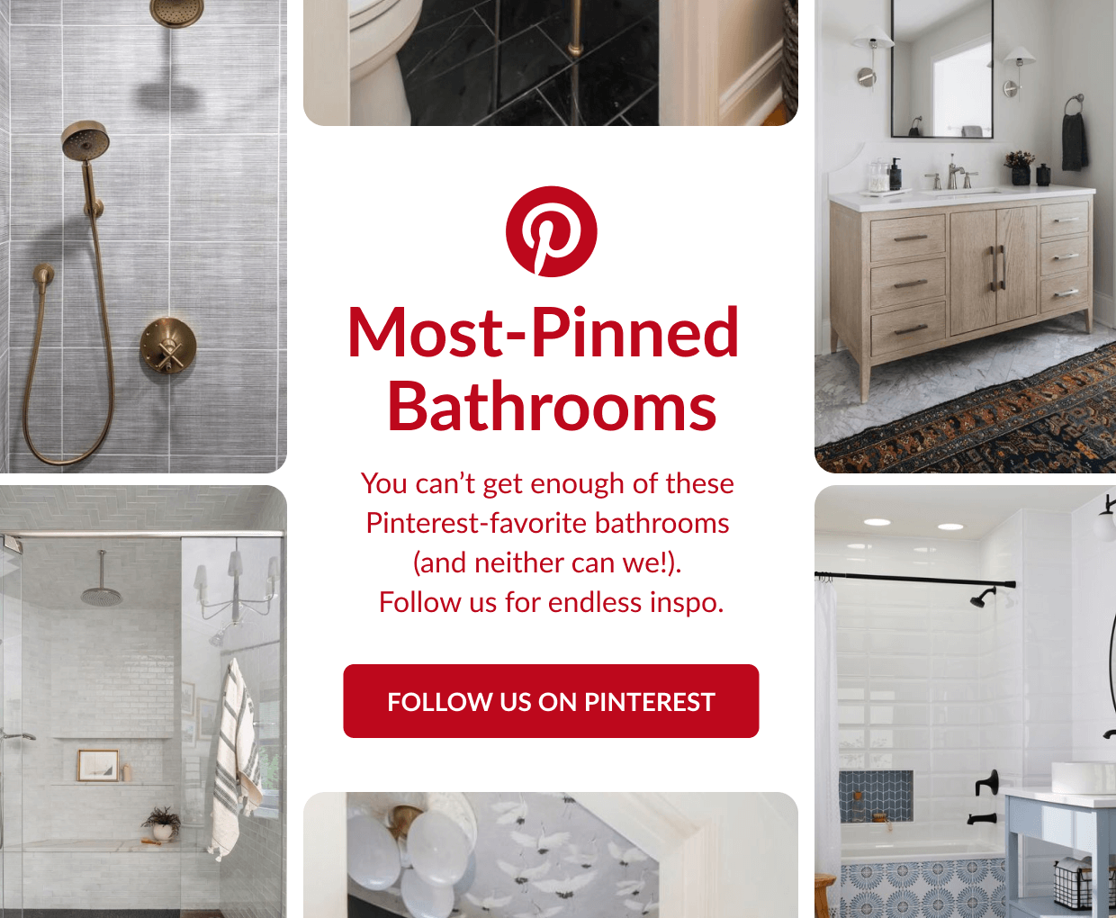 Most-Pinned Bathrooms. You can't get enough of these Pinterest-favorite bathrooms (and neither can we!). Follow us for endless inspo. Follow us on Pinterest