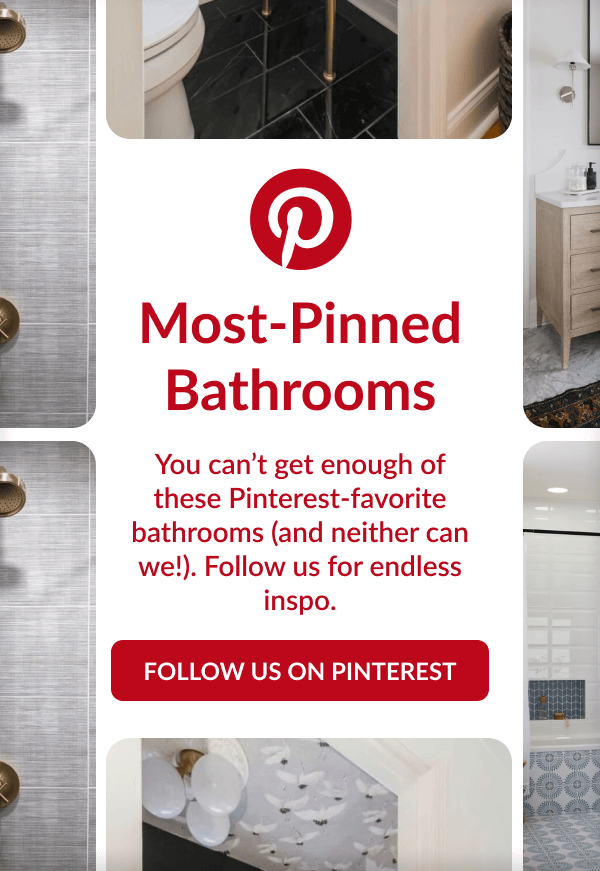 Most-Pinned Bathrooms. You can't get enough of these Pinterest-favorite bathrooms (and neither can we!). Follow us for endless inspo. Follow us on Pinterest