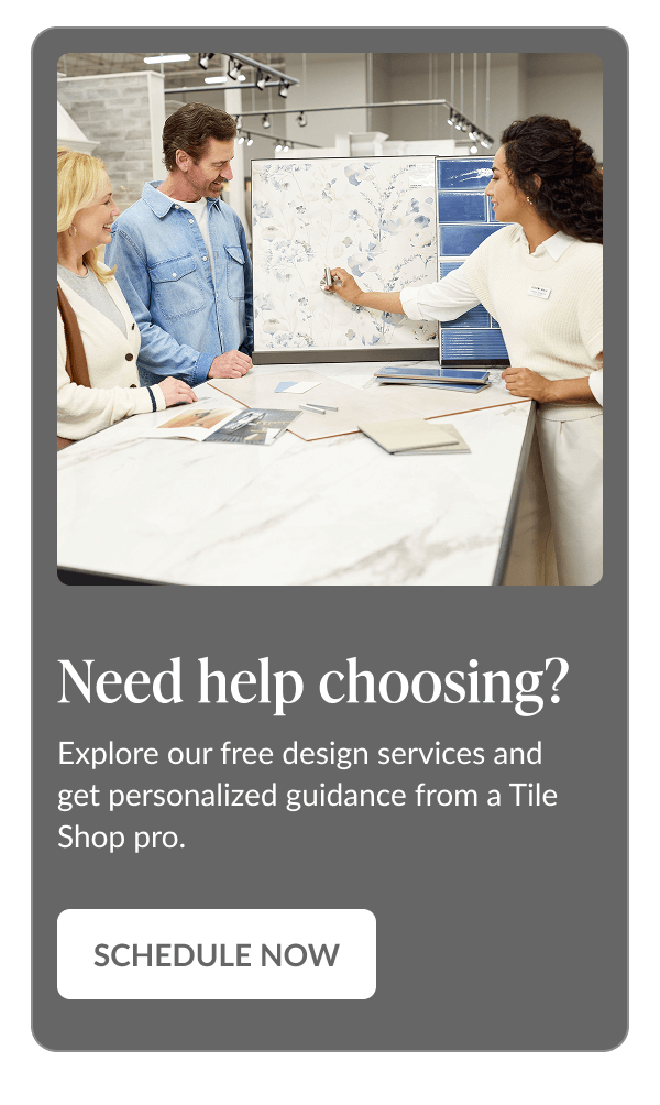 Need help choosing? Explore our free design services and get personalized guidance from a Tile Shop pro. Schedule Now