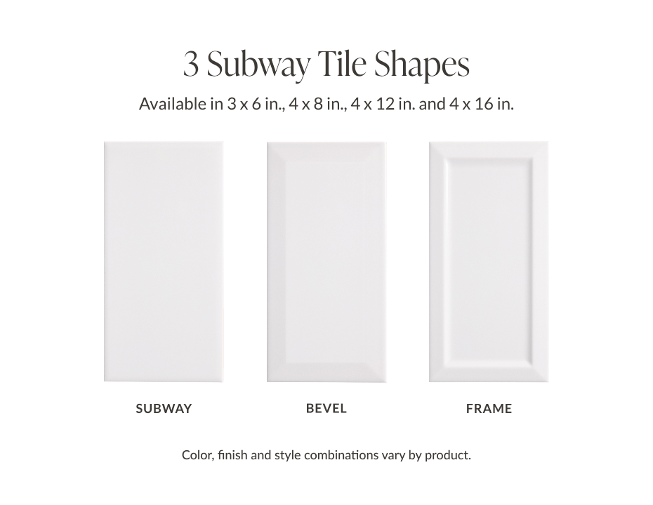 3 Subway Tile Shapes - Available in 3 x 6 in., 4 x 8 in., 4 x 12 in., and 4 x 16 in. - Subway, Bevel, Frame - Color, finish and style combinations vary by product.
