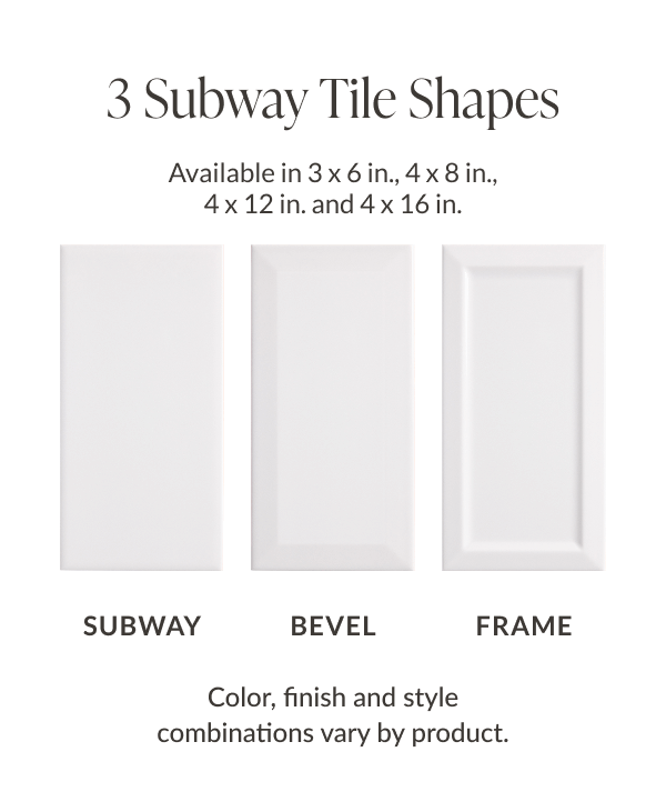 3 Subway Tile Shapes - Available in 3 x 6 in., 4 x 8 in., 4 x 12 in., and 4 x 16 in. - Subway, Bevel, Frame - Color, finish and style combinations vary by product.