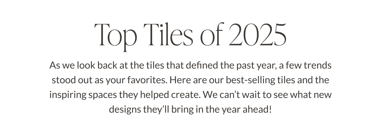 Top Tiles of 2025 - As we look back at the tiles that defined the past year, a few trends stood out as your favorites. Here are our best-selling tiles and the inspiring spaces they helped create. We can't wait to see what new designs they'll bring in the year ahead! 