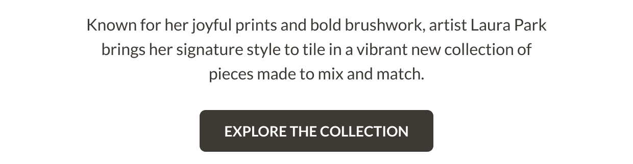 Only at The Tile Shop. Known for her original prints and bold brushwork, artist Laura Park brings her signature style to a vibrant new collection of tiles made to mix and match. Explore the Collection