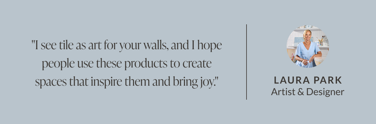"I see tile as art for your walls, and I hope people use these products to create spaces that inspire them and bring joy." - Laura Park, Artist & Designer