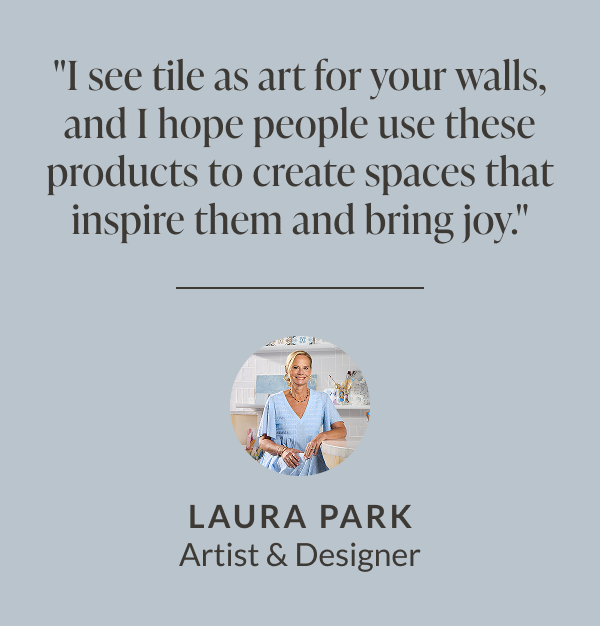 "I see tile as art for your walls, and I hope people use these products to create spaces that inspire them and bring joy." - Laura Park, Artist & Designer