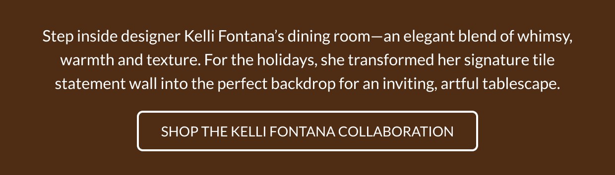 Step inside designer Kelli Fontana's dining room-an elegant blend of whimsy, warmth and texture. For the holidays, she transformed her signature tile statement wall into the perfect backdrop for an inviting, artful tablescape. Shop the Kelli Fontana Collaboration