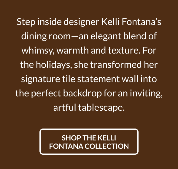 Step inside designer Kelli Fontana's dining room-an elegant blend of whimsy, warmth and texture. For the holidays, she transformed her signature tile statement wall into the perfect backdrop for an inviting, artful tablescape. Shop the Kelli Fontana Collaboration