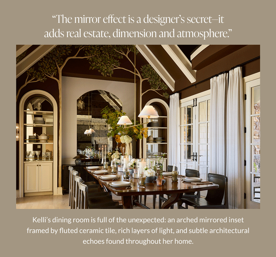 "The mirror effect is a designer's secret-it adds real estate, dimension and atmosphere." Kelli's dining room is full of the unexpected, an arched mirrored inset framed by fluted ceramic tile, rich layers of light, and subtle architectural echoes found throughout her home. 