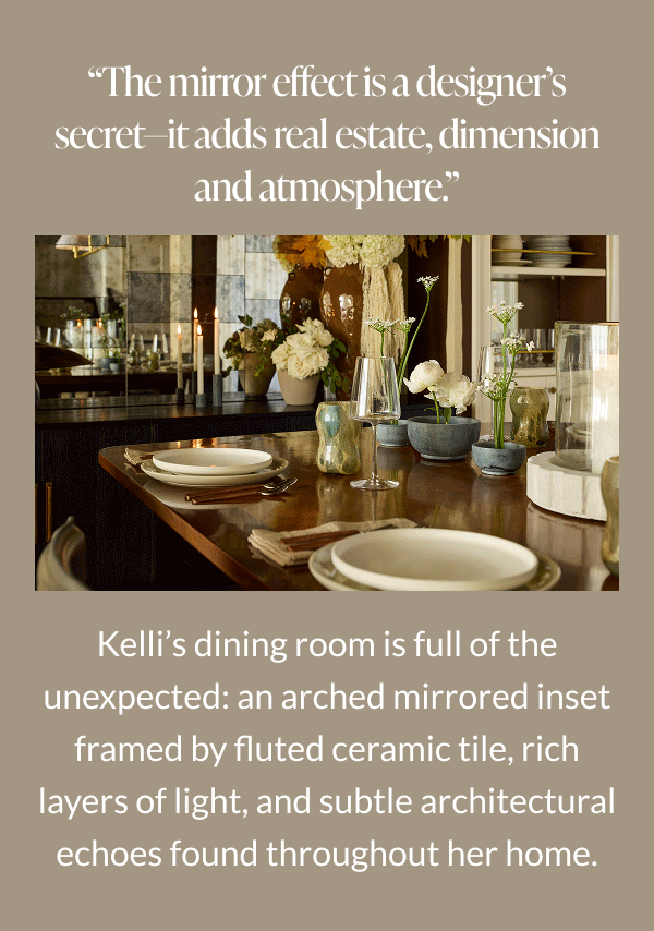"The mirror effect is a designer's secret-it adds real estate, dimension and atmosphere." Kelli's dining room is full of the unexpected, an arched mirrored inset framed by fluted ceramic tile, rich layers of light, and subtle architectural echoes found throughout her home. 