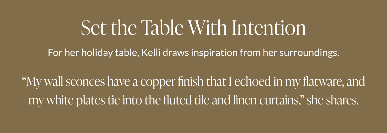 Set the Table With Intention - For her holiday table, Kelli draws inspiration from her surroundings. "My wall sconces have a copper finish that I echoed in my flatware, and my white plates tie into the fluted tile and linen curtains," she shares. 