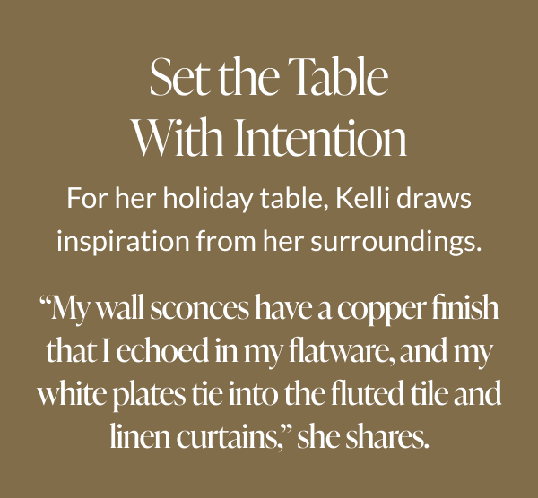 Set the Table With Intention - For her holiday table, Kelli draws inspiration from her surroundings. "My wall sconces have a copper finish that I echoed in my flatware, and my white plates tie into the fluted tile and linen curtains," she shares. 